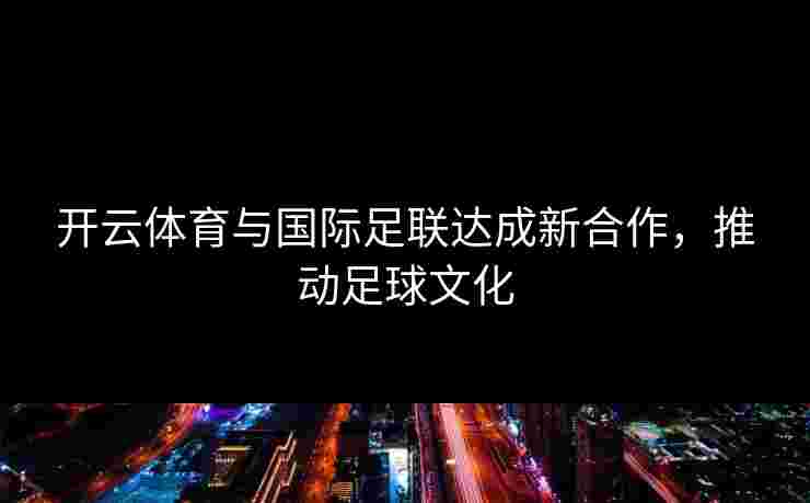 开云体育与国际足联达成新合作，推动足球文化